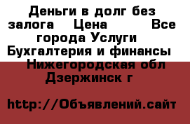 Деньги в долг без залога  › Цена ­ 100 - Все города Услуги » Бухгалтерия и финансы   . Нижегородская обл.,Дзержинск г.